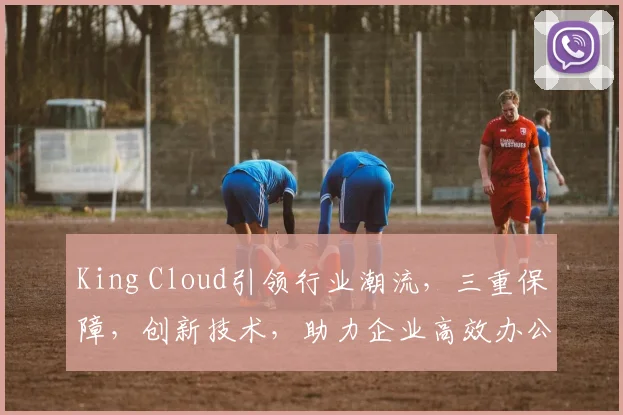King Cloud引领行业潮流，三重保障，创新技术，助力企业高效办公，一站式服务体验