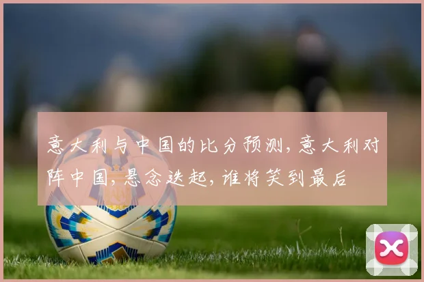 意大利与中国的比分预测,意大利对阵中国,悬念迭起,谁将笑到最后