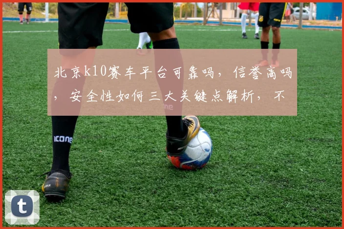 北京k10赛车平台可靠吗，信誉高吗，安全性如何三大关键点解析，不容错过