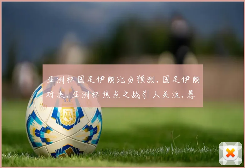 亚洲杯国足伊朗比分预测,国足伊朗对决,亚洲杯焦点之战引人关注,悬念重重。