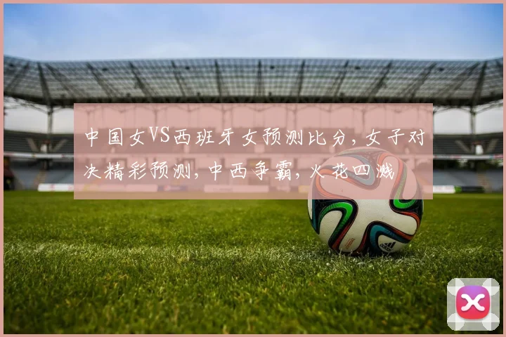 中国女VS西班牙女预测比分,女子对决精彩预测,中西争霸,火花四溅