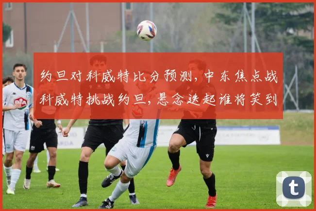 约旦对科威特比分预测,中东焦点战科威特挑战约旦,悬念迭起谁将笑到最后